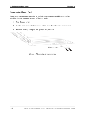 Page 151
4 Replacement Procedures  4.1 General 
Removing the Memory Card 
Remove the memory card according to the following procedures and Figure 4-3, after 
checking that the computer is turned off in boot mode. 
1. Open the card cover. 
2. Push the memory card to be removed until it stops then release the memory card. 
3. When the memory card pops out, grasp it and pull it out. 
Memory card
 
Figure 4-3 Removing the memory card 
 
4-12 Satellite L300/L305/ Satellite Pro  L300/ EQUIUM L300/ SATEGO L300...