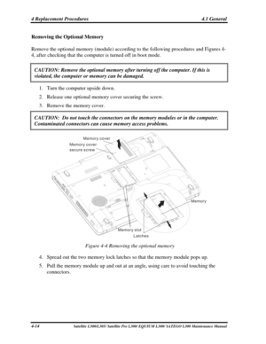 Page 153
4 Replacement Procedures  4.1 General 
Removing the Optional Memory 
Remove the optional memory (module) according to the following procedures and Figures 4-
4, after checking that the computer is turned off in boot mode. 
CAUTION: Remove the optional memory after turning off the computer. If t\
his is 
violated, the computer or memory can be damaged. 
1. Turn the computer upside down. 
2. Release one optional memory cover securing the screw. 
3. Remove the memory cover. 
CAUTION:  Do not touch the...