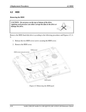 Page 155
4 Replacement Procedures  4.2 HDD 
4.2 HDD 
Removing the HDD  
 
CAUTION:  Do not press on the top or bottom of the drive.  
Applying such pressure can either corrupt the data in the drive or  
damage the drive. 
 
 
Remove the HDD (hard disk drive) according to the following procedures and Figures 4-5, 4-
6. 
1. Release the two HDD cover screws securing the HDD cover. 
2. Remove the HDD cover. 
HDD cover
HDD cover secure screw
HDD pack
 
Figure 4-5 Removing the HDD pack 
4-16 Satellite L300/L305/...