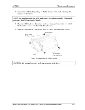 Page 156
4.2 HDD  4 Replacement Procedures 
3. Remove the HDD pack by pulling on the tab attached to the pack, following t\
he 
direction of the arrows. 
NOTE:  Do not disassemble the HDD pack when it is working normally.  Dis\
assemble 
or replace the HDD pack only if it fails. 
4. Place the HDD pack on a flat surface (such as a desk), and remove the two M3x4 
black flat head screws with M3x4 black head screws. 
5. Place the HDD pack on a flat surface (such as a desk), and remove the chassis. 
M3x4 Black
flat...