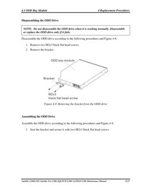 Page 160
4.3 ODD Bay Module  4 Replacement Procedures 
Disassembling the ODD Drive 
NOTE:  Do not disassemble the ODD drive when it is working normally. Dis\
assemble 
or replace the ODD drive only if it fails. 
Disassemble the ODD drive according to the following procedures and Figure 4-8. 
1. Remove two  M2x3 black flat head screws. 
2. Remove  the bracket. 
 
Bracket
M2x3 flat head screw
black ODD bay module
 
Figure 4-8  Removing the bracket from the ODD drive 
 
Assembling the ODD Drive 
Assemble the ODD...