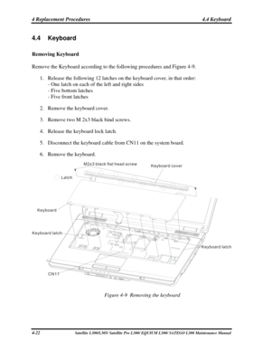 Page 161
4 Replacement Procedures  4.4 Keyboard 
4.4 Keyboard 
Removing Keyboard 
Remove the Keyboard according to the following procedures and Figure 4-9. 
1. Release the following 12 latches on the keyboard cover, in that order: 
- One latch on each of the left and right sides 
- Five bottom latches 
- Five front latches 
2. Remove the keyboard cover. 
3. Remove two M 2x3 black bind screws. 
4. Release the keyboard lock latch. 
5. Disconnect the keyboard cable from CN11 on the system board. 
6. Remove the...