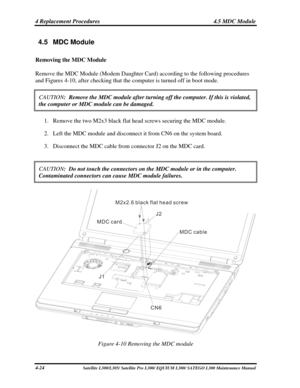 Page 163
4 Replacement Procedures  4.5 MDC Module 
4.5 MDC Module 
Removing the MDC Module 
Remove the MDC Module (Modem Daughter Card) according to the following procedures 
and Figures 4-10, after checking that the computer is turned off in boot mode. 
CAUTION:  Remove the MDC module after turning off the computer. If this is viol\
ated, 
the computer or MDC module can be damaged.  
1. Remove the two M2x3 black flat head screws securing the MDC module. 
2. Left the MDC module and disconnect it from CN6 on the...