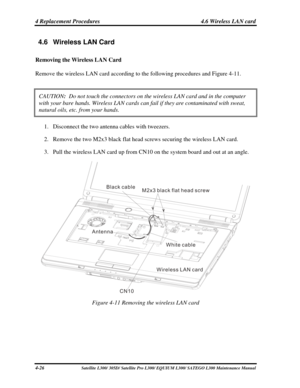Page 165
4 Replacement Procedures  4.6 Wireless LAN card 
4.6  Wireless LAN Card 
Removing the Wireless LAN Card 
Remove the wireless LAN card according to the following procedures and Figu\
re 4-11. 
CAUTION:  Do not touch the connectors on the wireless LAN card and in the computer\
 
with your bare hands. Wireless LAN cards can fail if they are contaminat\
ed with sweat, 
natural oils, etc. from your hands.  
1. Disconnect the two antenna cables with tweezers. 
2. Remove the two M2x3 black flat head screws...