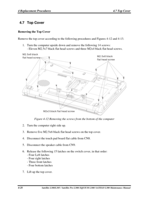 Page 167
4 Replacement Procedures  4.7 Top Cover 
4 1 
4.7 Top Cover 
Removing the Top Cover 
Remove the top cover according to the following procedures and Figures 4-12\
 and 4-13. 
1. Turn the computer upside down and remove the following 14 screws: 
- Eleven M2.5x7 black flat head screws and three M2x4 black flat head sc\
rews. 
M2x3 black flat head screw
M2 5x6 black
flat head screw.M2 5x6 black
flat head screw.
 
Figure 4-12 Removing the screws from the bottom of the computer 
2. 
Turn the computer right...