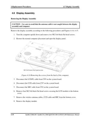 Page 169
4 Replacement Procedures  4.7 Display Assembly 
4.8 Display Assembly 
Removing the Display Assembly 
CAUTION:  Use care to avoid that the antenna cable is not caught between the displ\
ay 
assembly and computer.  
Remove the display assembly according to the following procedures and Figures 4-14, 4-15.  
1. Turn the computer upside down and remove two M2.5x6 black flat head screws. 
2. Restore the normal computer placement and open the display panel. 
M2 5x6 black flat head screw.
 
Figure 4-14 Removing...