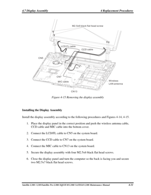 Page 170
4.7 Display Assembly  4 Replacement Procedures 
M2 5x6 black flat head screw.
LCD FL cable
CCD cable
MIC cable Wireless
LAN antenna
CN5
CN7CN13
 
Figure 4-15 Removing the display assembly 
 
Installing the Display Assembly 
Install the display assembly according to the following procedures and Figures 4-14, 4-15. 
1. Place the display panel in the correct position and push the wireless an\
tenna cable, 
CCD cable and MIC cable into the bottom cover. 
2. Connect the LCD/FL cable to CN5 on the system...