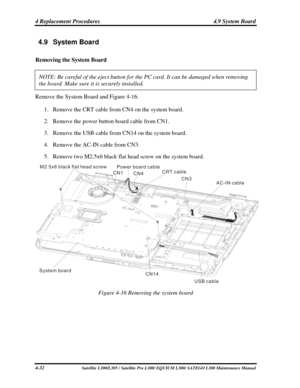 Page 171
4 Replacement Procedures  4.9 System Board 
4.9  System Board                                                              \
                                            
Removing the System Board 
NOTE: Be careful of the eject button for the PC card. It can be damaged \
when removing 
the board. Make sure it is securely installed.  
Remove the System Board and Figure 4-16. 
1. Remove the CRT cable from CN4 on the system board. 
2. Remove the power button board cable from CN1. 
3. Remove  the USB cable...