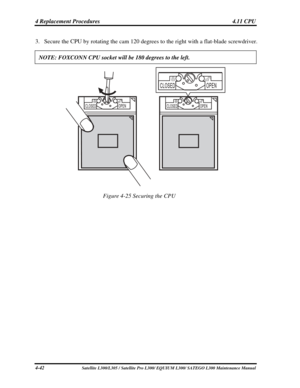 Page 181
4 Replacement Procedures  4.11 CPU 
3. Secure the CPU by rotating the cam 120 degrees to  the right with a flat-blade screwdriver. 
NOTE: FOXCONN CPU socket will be 180 degrees to the left.  
 
Figure 4-25 Securing the CPU 
4-42 Satellite L300/L305 / Satellite Pro L300/ EQUIUM L300/ SATEGO L300 Maintenance Manual  