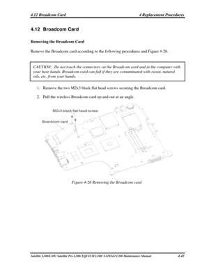 Page 182
4.12 Broadcom Card  4 Replacement Procedures 
4.12 Broadcom Card 
Removing the Broadcom Card 
Remove the Broadcom card according to the following procedures and Figure 4-26. 
CAUTION:  Do not touch the connectors on the Broadcom card and in the co\
mputer with 
your bare hands. Broadcom card can fail if they are contaminated with sw\
eat, natural 
oils, etc. from your hands. 
1. Remove the two M2x3 black flat head screws securing the Broadcom card. 
2. Pull the wireless Broadcom card up and out at an...