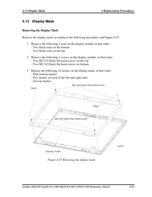 Page 184
4.13 Display Mask  4 Replacement Procedures 
4.13   Display Mask 
Removing the Display Mask 
Remove the display mask according to the following procedures and Figure 4-27.  
1. Remove the following 4 seals on the display module in that order: 
- Two black seals on the bottom  
- Two black seals on the top 
2. Remove the following 4 screws on the display module, in that order: 
- Two M2.5x5 black flat head screws on the top  
- Two M2.5x5 black flat head screws on bottom 
3. Release the following 24...