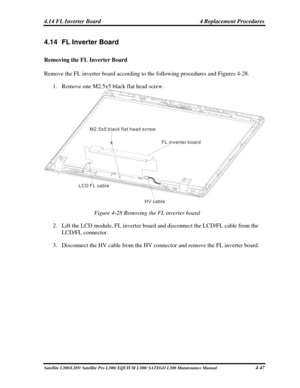 Page 186
4.14 FL Inverter Board  4 Replacement Procedures 
4.14  FL Inverter Board 
Removing the FL Inverter Board 
Remove the FL inverter board according to the following procedures and Figu\
res 4-28. 
1. Remove one M2.5x5 black flat head screw. 
M2 5x5 black flat head screw.
FL inverter board
HV cable
LCD FL cable
 
Figure 4-28 Removing the FL inverter board 
2. 
Lift the LCD module, FL inverter board  and disconnect the LCD/FL cable from the 
LCD/FL connector. 
3.  Disconnect the HV cable from the HV connect...