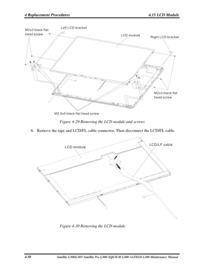Page 189
4 Replacement Procedures  4.15 LCD Module 
Left LCD bracket
LCD module
M2x3 black flat
head screw
M2x3 black flat
head screw Right LCD bracket
M2 5x5 black flat head screw. 
Figure 4-29 Removing the LCD module and screws 
6. Remove the tape and LCD/FL cable connector. Then disconnect the LCD/FL cabl\
e. 
          
LCD module LCD LF cable
/
 
Figure 4-30 Removing the LCD module 
4-50                              Satellite L300/L305/ Satellite Pro  L300/ EQUIUM L300/ SATEGO L300 Maintenance Manual  