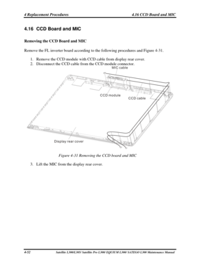 Page 191
4 Replacement Procedures  4.16 CCD Board and MIC 
4.16  CCD Board and MIC 
Removing the CCD Board and MIC 
Remove the FL inverter board according to the following procedures and Figu\
re 4-31. 
1. Remove the CCD module with CCD cable from display rear cover. 
2. Disconnect the CCD cable from the CCD module connector. 
CCD module
CCD cable
MIC cable
Display rear cover
 
Figure 4-31 Removing the CCD board and MIC 
3.  Lift the MIC from the display rear cover. 
4-52                              Satellite...