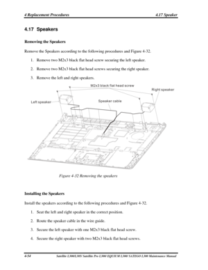 Page 193
4 Replacement Procedures  4.17 Speaker 
4.17 Speakers 
Removing the Speakers 
Remove the Speakers according to the following procedures and Figure 4-32. \
1. Remove two M2x3 black flat head screw securing the left speaker. 
2. Remove two M2x3 black flat head screws securing the right speaker. 
3. Remove the left and right speakers. 
M2x3 black flat head screw
Left speaker Right speaker
Speaker cable
 
Figure 4-32 Removing the speakers 
 
Installing the Speakers 
Install the speakers according to the...