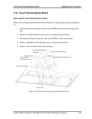 Page 194
4.18 Touch Pad and Button Board 4 Replacement Procedures 
4.18  Touch Pad and Button Board 
Removing the Touch Pad and Button Board 
Remove the touch pad and button board according to the following procedures\
 and Figure 4-
33. 
1. Disconnect the touch pad flat cables from CN5000 on the button board and touch 
pad. 
2. Remove two M2x3 black flat head screws securing the button board. 
3. Disconnect the button board flat cable from CN5001 on the button board. 
4. Remove eight M2x3 black flat head screws...