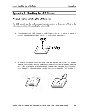 Page 201
Apx. A Handling the LCD Module Appendices 
Appendix A    
Appendix A  Handling the LCD Module 
Precautions for handling the LCD module 
The LCD module can be easily damaged during assembly or disassembly. Observe the 
following precautions when handling the LCD module: 
 
1. When installing the LCD module in the LCD c over, be sure to seat it so that it is 
properly aligned and maximum visibility of the display is maintained. 
 
 
2.  Be careful to align the four holes at the  right side and left side...
