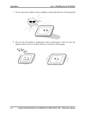Page 204
Appendices Apx. A Handling the LCD Module 
7. Do not expose the module to direct sunlight  or strong ultraviolet rays for long periods. 
 
8. Do not store the module at temperatures  below specifications. Cold can cause the 
liquid crystals to freeze, lose their elasticity or otherwise suffer dam\
age. 
 
A-4   Satellite L300/L305/Satellite Pro L300/EQUIUM  L300/SATEGO L300     Maintenance Manual  