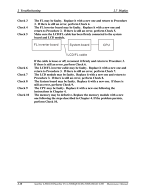 Page 59
2  Troubleshooting 2.7  Display 
Check 3  The FL may be faulty.  Replace it with a new one and return to Procedure 
3.  If there is still an error, perform Check 4. 
Check 4  The FL inverter board may be faulty.  Replace it with a new one and  return to Procedure 3.  If there is  still an error, perform Check 5. 
Check 5  Make sure the LCD/FL cable has  been firmly connected to the system 
board and LCD module. 
FL inverter board System boardCPU
LCD/FL cable
 
 
  If the cable is loose or off, reconnect...
