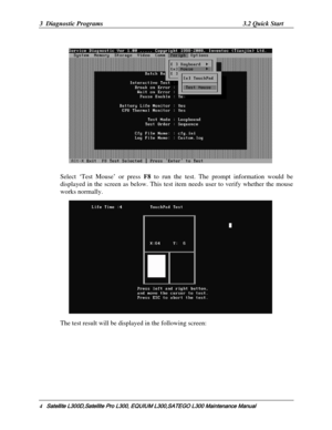 Page 73
3  Diagnostic Programs 3.2 Quick Start 
          
 
 
Select ‘Test Mouse’ or press  F8 to run the test. The prompt information would be 
displayed in the screen as below. This test  item needs user to verify whether the mouse 
works normally. 
   
The test result will be displayed in the following screen:  
4    Satellite L300D,Satellite Pro  L300, EQUIUM L300,SATEGO L300 Mai ntenance Manual   