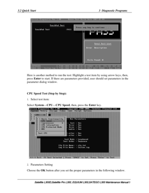 Page 74
3.2 Quick Start  3  Diagnostic Programs 
   
Here is another method to run the test: Highl ight a test item by using arrow keys, then, 
press Enter  to start. If there are parameters pr ovided, user should set parameters in the 
parameter dialog window. 
 
CPU Speed Test (Step by Step): 
1.  Select test item:  
Select System —CPU—CPU Speed,  then, press the  Enter key. 
 
2. Parameters Setting 
Choose the  OK button after you set the proper parameters in the following window. 
Satellite L300D,Satellite...