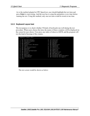 Page 76
3.2 Quick Start  3  Diagnostic Programs 
As to the method adopted in CPU Speed test , user should highlight the test item and 
press Enter  to start testing. And the user has to  setup the parameters every time before 
running the test. Using this method, only one test item would be tested at one time. 
 
3.2.3 Keyboard  Layout test 
    The test purpose is to check whether  30 kinds of keyboards run well during the test 
procedure. When users choose the item, the na mes of these countries will be...