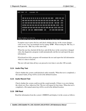 Page 77
3  Diagnostic Programs 3.2 Quick Start 
   
It requires user to press the key and check whether the key in the screen changes 
color or not. User can terminate test by typing ‘ END’. When testing the ‘ Fn’ key, it 
must press the  ‘ Esc’ key at the same time.  
When the user has checked all the keys and  all the keys in the screen have changed 
color, the diagnostics program would automa tically end the test and report the pass 
information.  
If keyboard test fails, program will terminat e the test and...