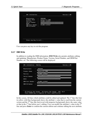 Page 78
3.2 Quick Start  3  Diagnostic Programs 
    
User can press any key to exit the program. 
3.2.7 DMI Write 
In addition to reading the DMI information, DMI Write  also permits attributes editing 
and updating: Manufacture, Product Name, Ve rsion, Serial Number, and OEM Part 
Number, etc. The following screen will be displayed: 
    
In this screen, All lines which attr ibute could be edited and updated. The 1st line (the font 
in yellow with blue background) shows the attr ibute’s value that is read...