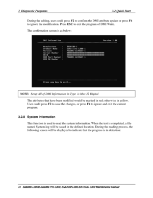 Page 79
3  Diagnostic Programs 3.2 Quick Start 
During the editing, user could press  F2 to confirm the DMI attribute update or press  F4 
to ignore the modification. Press  ESC to exit the program of DMI Write. 
The confirmation screen is as below: 
    
NOTE:  Setup All of DMI Informati on in Type  is Max 32 Digital  
The attributes that have been modified woul d be marked in red; otherwise in yellow. 
User could press  F2 to save the changes, or press  F4 to ignore and exit the current 
program. 
3.2.8...