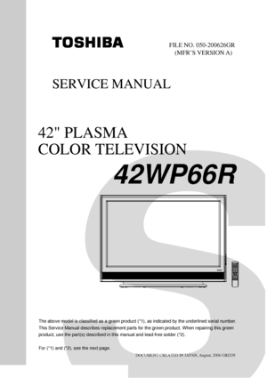 Page 1DOCUMENT CREATED IN JAPAN, August, 2006 GREEN
SERVICE MANUAL
42 PLASMA
COLOR TELEVISION
42WP66R
FILE NO. 050-200626GR
(MFR’S VERSION A)
The above model is classified as a green product (*1), as indicated by the underlined serial number.
This Service Manual describes replacement parts for the green product. When repairing this green
product, use the part(s) described in this manual and lead-free solder (*2).
For (*1) and (*2), see the next page.
 