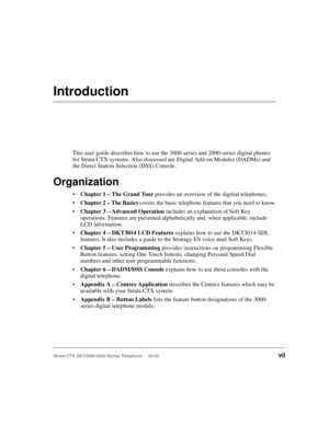 Page 11Strata CTX DKT2000/3000-Series Telephone     05/02vii
Introduction
This user guide describes how to use the 3000-series and 2000-series digital phones 
for Strata CTX systems. Also discussed are Digital Add-on Modules (DADMs) and 
the Direct Station Selection (DSS) Console.
Organization
Chapter 1 – The Grand Tour provides an overview of the digitial telephones.
Chapter 2 – The Basics covers the basic telephone features that you need to know.
Chapter 3 – Advanced Operation includes an explanation of...