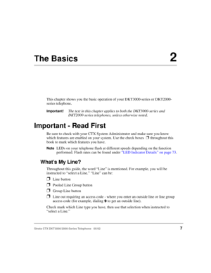 Page 21Strata CTX DKT3000/2000-Series Telephone   05/027
The Basics2
This chapter shows you the basic operation of your DKT3000-series or DKT2000-
series telephone. 
Important!The text in this chapter applies to both the DKT3000-series and 
DKT2000-series telephones, unless otherwise noted.
Important - Read First
Be sure to check with your CTX System Administrator and make sure you know 
which features are enabled on your system. Use the check boxes  
❐ throughout this 
book to mark which features you have....