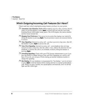 Page 22The Basics
Important - Read First
8Strata CTX DKT3000/2000-Series Telephone   05/02
Which Outgoing/Incoming Call Features Do I Have?
Check mark here which outgoing/incoming features you have on your system.
❐Automatic Line Selection (ALS): When making outgoing calls, you have ALS if 
when you lift the handset or press 
 you hear dial tone and the Line Light 
Emitting Diode (LED) lights steady green. The LCD displays the station number 
and the seized outside line. 
❐Ringing Line Preference: You...