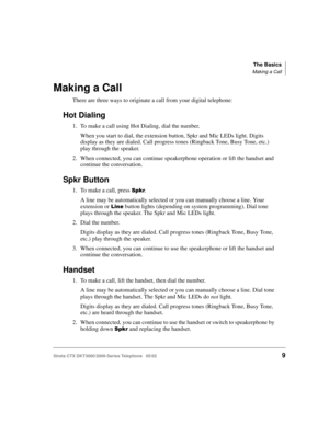 Page 23The Basics
Making a Call
Strata CTX DKT3000/2000-Series Telephone   05/02    9
Making a Call
There are three ways to originate a call from your digital telephone:
Hot Dialing
1. To make a call using Hot Dialing, dial the number.
When you start to dial, the extension button, Spkr and Mic LEDs light. Digits 
display as they are dialed. Call progress tones (Ringback Tone, Busy Tone, etc.) 
play through the speaker. 
2. When connected, you can continue speakerphone operation or lift the handset and 
continue...