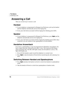 Page 24The Basics
Answering a Call
10Strata CTX DKT3000/2000-Series Telephone   05/02
Answering a Call
There are several ways to answer a call:
Handset
➤If your telephone is programmed for Ringing Line Preference, pick up the handset 
and the telephone automatically answers the ringing line. 
➤If not, press the button associated with the ringing line (flashing green LED).
Speaker
➤If your telephone is programmed for Ringing Line Preference, press  and the 
telephone automatically answers the ringing line....