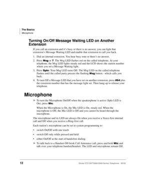 Page 26The Basics
Microphone
12Strata CTX DKT3000/2000-Series Telephone   05/02
Turning On/Off Message Waiting LED on Another 
Extension
If you call an extension and it’s busy or there is no answer, you can light that 
extension’s Message Waiting LED and enable that extension to call you back.
1. Dial an internal extension. You hear busy tone or there’s no answer.
2. Press 
 or . The Msg LED flashes red on the called telephone. At your 
telephone, the Msg LED lights steady red and the LCD shows the station...