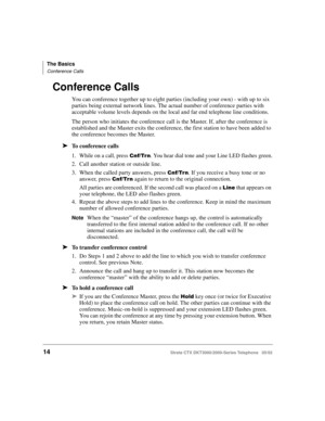 Page 28The Basics
Conference Calls
14Strata CTX DKT3000/2000-Series Telephone   05/02
Conference Calls
You can conference together up to eight parties (including your own) - with up to six 
parties being external network lines. The actual number of conference parties with 
acceptable volume levels depends on the local and far end telephone line conditions.
The person who initiates the conference call is the Master. If, after the conference is 
established and the Master exits the conference, the first station...