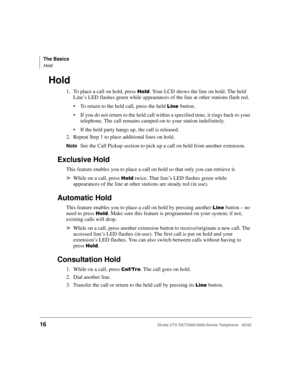 Page 30The Basics
Hold
16Strata CTX DKT3000/2000-Series Telephone   05/02
Hold
1. To place a call on hold, press %	. Your LCD shows the line on hold. The held 
Line’s LED flashes green while appearances of the line at other stations flash red.
To return to the held call, press the held 

button.
If you do not return to the held call within a specified time, it rings back to your 
telephone. The call remains camped-on to your station indefinitely.
If the held party hangs up, the call is released.
2....