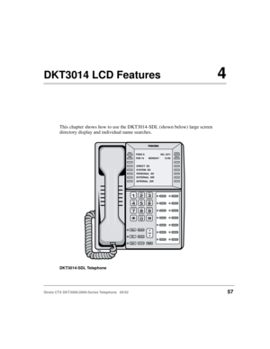 Page 71Strata CTX DKT3000/2000-Series Telephone   05/0257
DKT3014 LCD Features4
This chapter shows how to use the DKT3014-SDL (shown below) large screen 
directory display and individual name searches.
DKT3014-SDL Telephone
5908
Msg
MicRedial
Spdial
SpkrCnf/TrnHold
Vol
Feature
Scroll Mode
Page
FEB 19 MONDAY 12:00FRED S NO. 3371
DIRECT  SS
SYSTEM  SD
PERSONAL  SD
EXTERNAL  DIR
INTERNAL  DIR
ZQ 