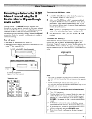 Page 15ConnectingadevicetotheIROUT
infraredterminalusingtheIR
blastercableforIRpass-through
devicecontrol
YoucanusetheTVsIROUTterminal (infrared pass­
through) toremotely operate(through theTV) many infrared
remote-controlled devices(suchasToshiba infraredremote­
controlled VCRsorDVD players) enclosed withinan
entertainment centerorsimilar cabinet. Without the
IROUT
connection, thedevice typically wouldneedtobe visible to
operate itremotely.
Youwillneed:
• dual-wand IRblaster cable(1J@fpage12)
• other...