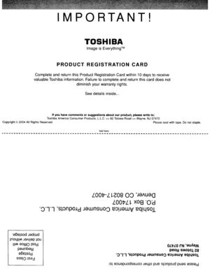 Page 78IMPORTANT!
TOSHIBA
ImageisEverything™
PRODUCTREGISTRATIONCARD
Complete andreturn thisProduct Registration Cardwithin 10daystoreceive
valuable Toshibainformation. Failuretocomplete andreturn thiscard does not
diminish yourwarranty rights.
See details inside
...
Ifyou have comments orsuggestions aboutourproduct,pleasewriteto:
Toshiba America Consumer Products,L.L.C.»82TotowaRoad»Wayne,NJ07470
Copyright
©2004 AllRights Reserved Pleasesealwithtape.Donotstaple.
fold here
LOOP-L~G0800JSJ\USa
LOOPL~XOS0T...