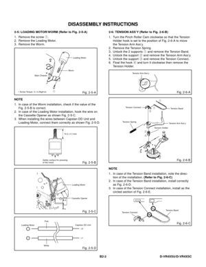 Page 45DISASSEMBLY INSTRUCTIONS
B2-2 D-VR4XSU/D-VR4XSC
2-5: LOADING MOTOR/WORM (Refer to Fig. 2-5-A)
1.
2.
3.Remove the screw 1.
Remove the Loading Motor.
Remove the Worm.
Fig. 2-5-A
Loading Motor
Worm
• Screw Torque: 3 ± 0.5kgf•cm Main Chassis
1
NOTE
1.
2.
3.In case of the Worm installation, check if the value of the
Fig. 2-5-B is correct.
In case of the Loading Motor installation, hook the wire on
the Cassette Opener as shown Fig. 2-5-C.
When installing the wires between Capstan DD Unit and
Loading Motor,...