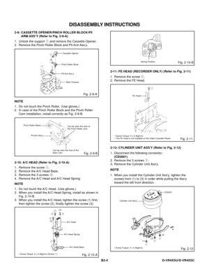 Page 47DISASSEMBLY INSTRUCTIONS
B2-4 D-VR4XSU/D-VR4XSC
2-9: CASSETTE OPENER/PINCH ROLLER BLOCK/P5
ARM ASS’Y (Refer to Fig. 2-9-A)
1.
2.Unlock the support 1 and remove the Cassette Opener.
Remove the Pinch Roller Block and P5 Arm Ass’y.
Fig. 2-9-A
Cassette Opener1
Pinch Roller Block
P5 Arm Ass’y
Main Chassis
NOTE
1.
2.Do not touch the Pinch Roller. (Use gloves.)
In case of the Pinch Roller Block and the Pinch Roller
Cam installation, install correctly as Fig. 2-9-B.
Fig. 2-9-B
Pinch Roller Block
Can be seen the...