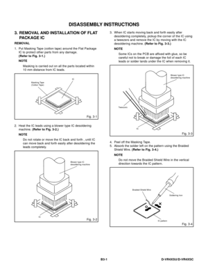 Page 50DISASSEMBLY INSTRUCTIONS
B3-1 D-VR4XSU/D-VR4XSC
3. REMOVAL AND INSTALLATION OF FLAT
PACKAGE IC
REMOVAL
1. Put Masking Tape (cotton tape) around the Flat Package
IC to protect other parts from any damage.
(Refer to Fig. 3-1.)
NOTE
Masking is carried out on all the parts located within
10 mm distance from IC leads.
Fig. 3-1
Masking Tape
(Cotton Tape)IC
2. Heat the IC leads using a blower type IC desoldering
machine. (Refer to Fig. 3-2.)
NOTE
Do not rotate or move the IC back and forth , until IC
can move...