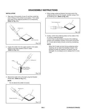 Page 51DISASSEMBLY INSTRUCTIONS
B3-2 D-VR4XSU/D-VR4XSC
Fig. 3-5 INSTALLATION
1. Take care of the polarity of new IC and then install the
new IC fitting on the printed circuit pattern. Then solder
each lead on the diagonal positions of IC temporarily.
(Refer to Fig. 3-5.)
Soldering Iron
Solder temporarily
Solder temporarily
2. Supply the solder from the upper position of IC leads
sliding to the lower position of the IC leads.
 (Refer to Fig. 3-6.)
Fig. 3-6
Solder
ICSoldering Iron
Supply soldering
from upper...