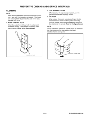 Page 56D-VR4XSU/D-VR4XSC
CLEANING
NOTE
After cleaning the heads with isopropyl alcohol, do not
run a tape until the heads dry completely. If the heads
are not completely dry and alcohol gets on the tape,
damage may occur.
1. AUDIO CONTROL HEAD
Clean the Audio Control Head with the cotton stick
soaked by alcohol. Clean the full erase head in the
same manner. (Refer to the figure below.)
Audio Control Head
2. TAPE RUNNING SYSTEM
When cleaning the tape transport system, use the
gauze moistened with isopropyl...
