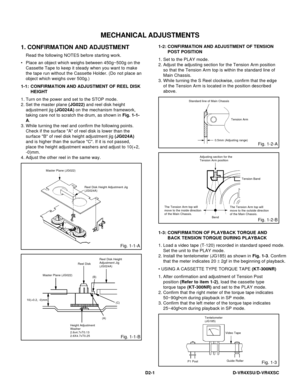 Page 61D2-1
MECHANICAL ADJUSTMENTS
1. CONFIRMATION AND ADJUSTMENT
Read the following NOTES before starting work.
• Place an object which weighs between 450g~500g on the
Cassette Tape to keep it steady when you want to make
the tape run without the Cassette Holder. (Do not place an
object which weighs over 500g.)
CONFIRMATION AND ADJUSTMENT OF REEL DISK
HEIGHT 1-1:
1.
2.
3.
4.Turn on the power and set to the STOP mode.
Set the master plane (JG022) and reel disk height
adjustment jig (JG024A) on the mechanism...