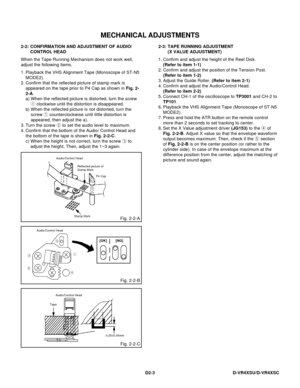 Page 63D2-3
Audio/Control Head
1
3
2
4 5
[NG][OK]
MECHANICAL ADJUSTMENTS
2-3: 2-2:
When the Tape Running Mechanism does not work well,
adjust the following items.CONFIRMATION AND ADJUSTMENT OF AUDIO/
CONTROL HEAD
1.
2.
3.
4.
When the height is not correct, turn the screw 3 to
adjust the height. Then, adjust the 1~3 again. Playback the VHS Alignment Tape (Monoscope of ST-N5
MODE2).
Confirm that the reflected picture of stamp mark is
appeared on the tape prior to P4 Cap as shown in Fig. 2-
2-A.
a)
b)
Turn the...