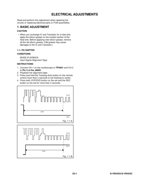 Page 65ELECTRICAL ADJUSTMENTS
D3-1D-VR4XSU/D-VR4XSC Read and perform this adjustment when repairing the
circuits or replacing electrical parts or PCB assemblies.
1. BASIC ADJUSTMENT
CAUTION
1-1: PG SHIFTER
CONDITIONS
MODE-PLAYBACK
Input Signal-Alignment Tape
INSTRUCTIONS
Connect CH-1 on the oscilloscope to TP3001 and CH-2
to Pin 5 of the J8005.
Playback the alignment tape.
Press and hold the Tracking-Auto button on the remote
control more than 2 seconds to set tracking to center.
Press both VCR/DVD button on...