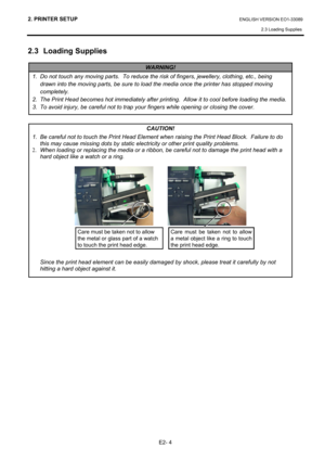 Page 18
2. PRINTER SETUP ENGLISH VERSION EO1-33089 2.3 Loading Supplies
 
E2- 4 
2.3 Loading Supplies 
 
 
 
 
 
 
 
 
 
 
 
 
   
 
 
 
1.  Do not touch any moving parts .  To reduce the risk of fingers, jewellery, clothing, etc., being 
drawn into the moving parts, be sure to l oad the media once the printer has stopped moving 
completely.   
2.  The Print Head becomes hot immediately after prin ting.  Allow it to cool before loading the media.
3.  To avoid injury, be careful not to trap  your fingers while...